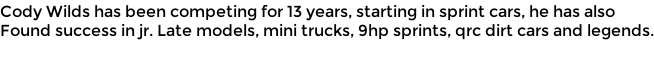 Cody Wilds has been competing for 13 years, starting in sprint cars, he has also Found success in jr. Late models, mini trucks, 9hp sprints, qrc dirt cars and legends.